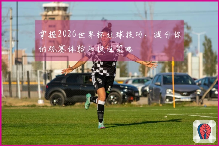 掌握2026世界杯让球技巧，提升你的观赛体验和投注策略
